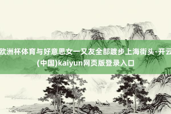 欧洲杯体育与好意思女一又友全部踱步上海街头-开云(中国)kaiyun网页版登录入口