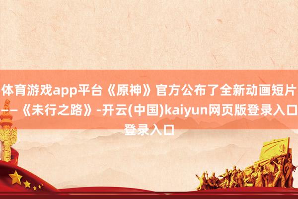 体育游戏app平台《原神》官方公布了全新动画短片——《未行之路》-开云(中国)kaiyun网页版登录入口