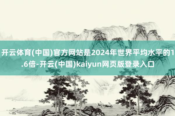 开云体育(中国)官方网站是2024年世界平均水平的1.6倍-开云(中国)kaiyun网页版登录入口