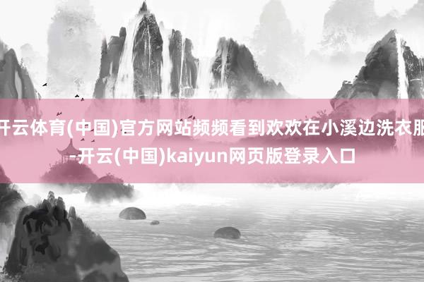 开云体育(中国)官方网站频频看到欢欢在小溪边洗衣服-开云(中国)kaiyun网页版登录入口