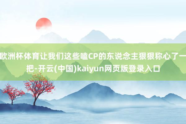 欧洲杯体育让我们这些嗑CP的东说念主狠狠称心了一把-开云(中国)kaiyun网页版登录入口