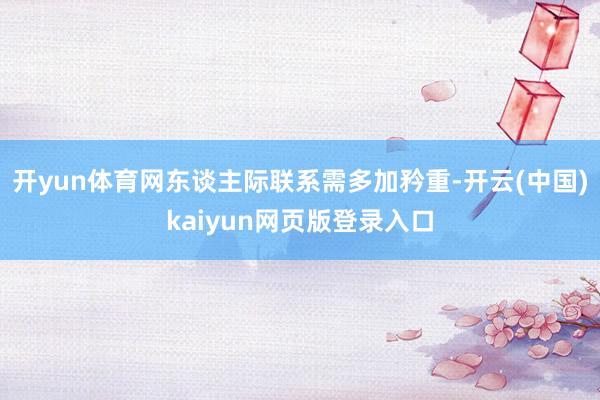 开yun体育网东谈主际联系需多加矜重-开云(中国)kaiyun网页版登录入口
