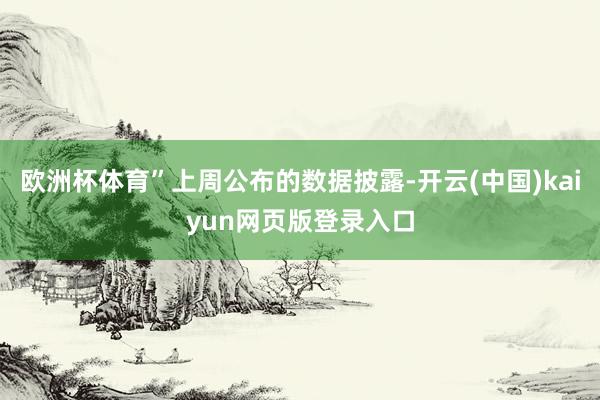 欧洲杯体育”上周公布的数据披露-开云(中国)kaiyun网页版登录入口