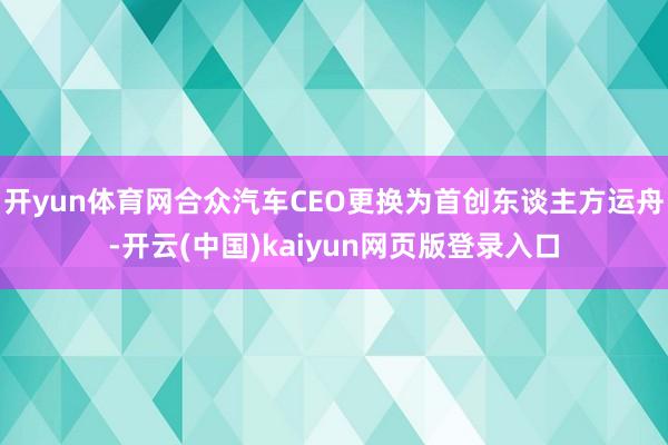 开yun体育网合众汽车CEO更换为首创东谈主方运舟-开云(中国)kaiyun网页版登录入口