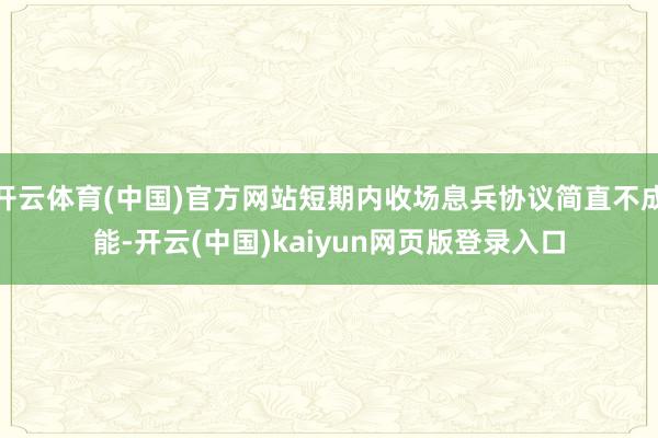 开云体育(中国)官方网站短期内收场息兵协议简直不成能-开云(中国)kaiyun网页版登录入口