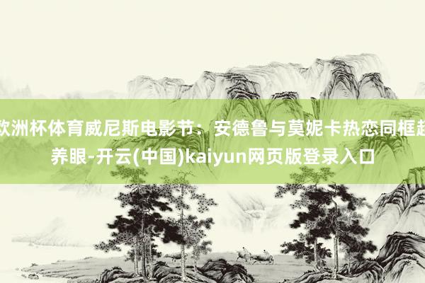 欧洲杯体育威尼斯电影节：安德鲁与莫妮卡热恋同框超养眼-开云(中国)kaiyun网页版登录入口