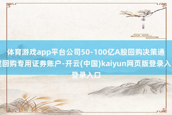 体育游戏app平台公司50-100亿A股回购决策通过回购专用证券账户-开云(中国)kaiyun网页版登录入口