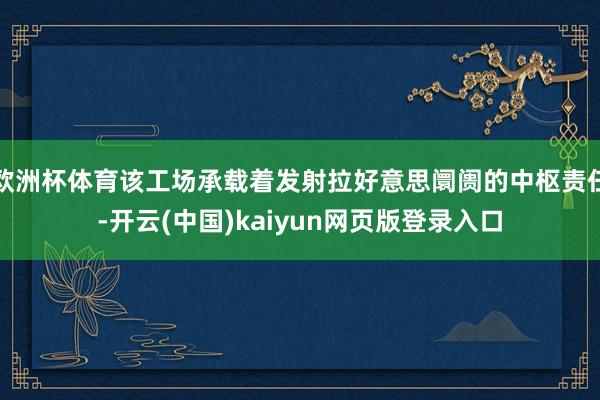 欧洲杯体育该工场承载着发射拉好意思阛阓的中枢责任-开云(中国)kaiyun网页版登录入口