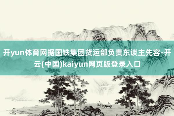 开yun体育网　　据国铁集团货运部负责东谈主先容-开云(中国)kaiyun网页版登录入口