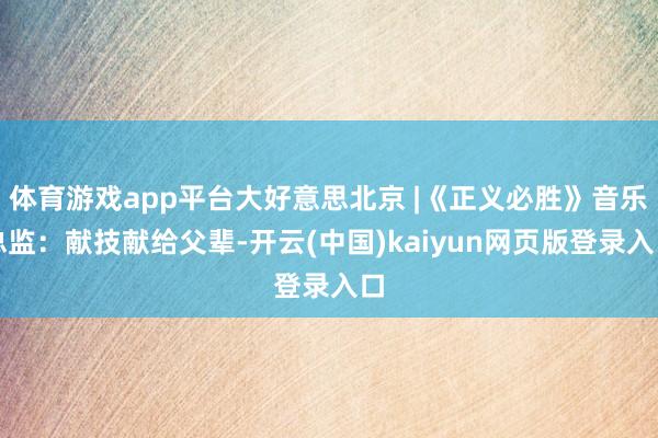 体育游戏app平台大好意思北京 |《正义必胜》音乐总监：献技献给父辈-开云(中国)kaiyun网页版登录入口