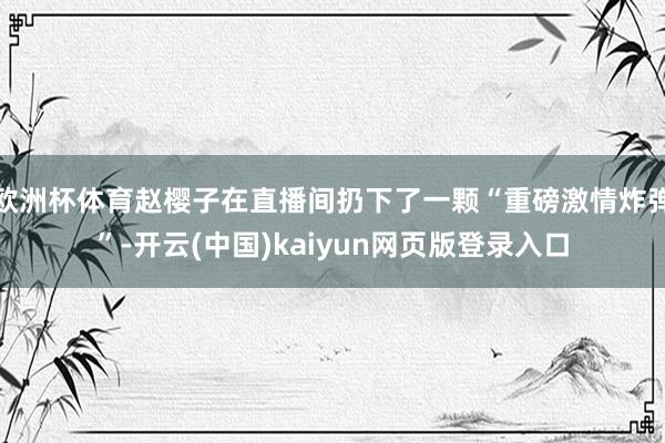 欧洲杯体育赵樱子在直播间扔下了一颗“重磅激情炸弹”-开云(中国)kaiyun网页版登录入口