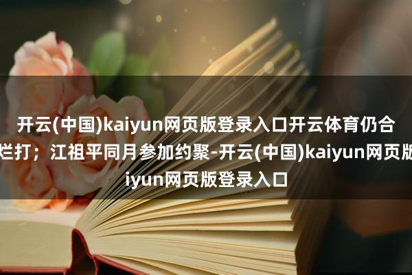 开云(中国)kaiyun网页版登录入口开云体育仍合手续死缠烂打；江祖平同月参加约聚-开云(中国)kaiyun网页版登录入口