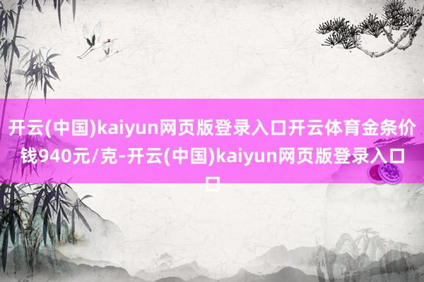开云(中国)kaiyun网页版登录入口开云体育金条价钱940元/克-开云(中国)kaiyun网页版登录入口