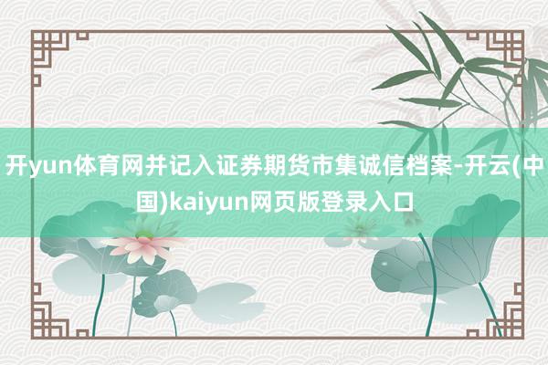 开yun体育网并记入证券期货市集诚信档案-开云(中国)kaiyun网页版登录入口
