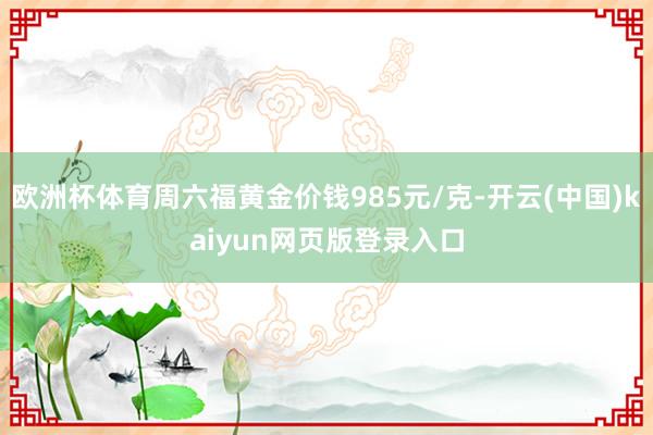 欧洲杯体育周六福黄金价钱985元/克-开云(中国)kaiyun网页版登录入口