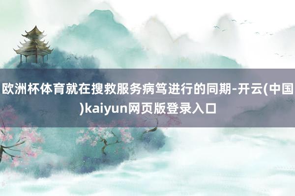欧洲杯体育就在搜救服务病笃进行的同期-开云(中国)kaiyun网页版登录入口