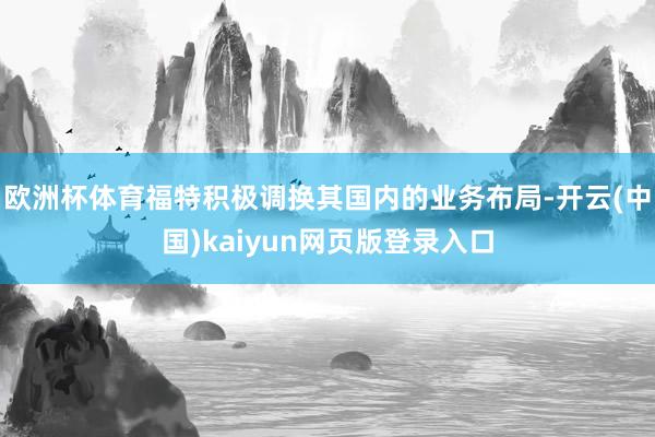 欧洲杯体育福特积极调换其国内的业务布局-开云(中国)kaiyun网页版登录入口