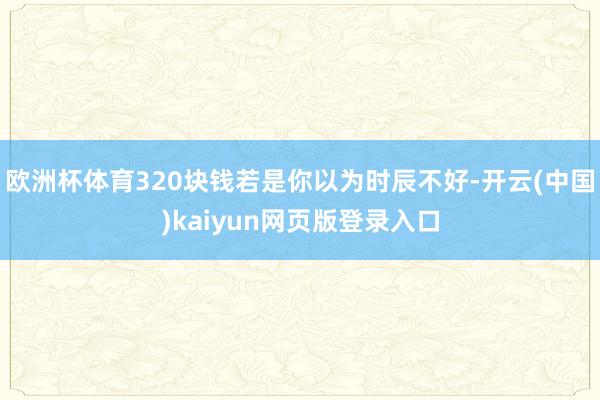 欧洲杯体育320块钱若是你以为时辰不好-开云(中国)kaiyun网页版登录入口