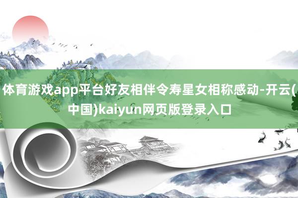 体育游戏app平台好友相伴令寿星女相称感动-开云(中国)kaiyun网页版登录入口