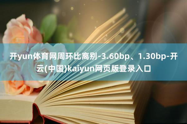 开yun体育网周环比离别-3.60bp、1.30bp-开云(中国)kaiyun网页版登录入口