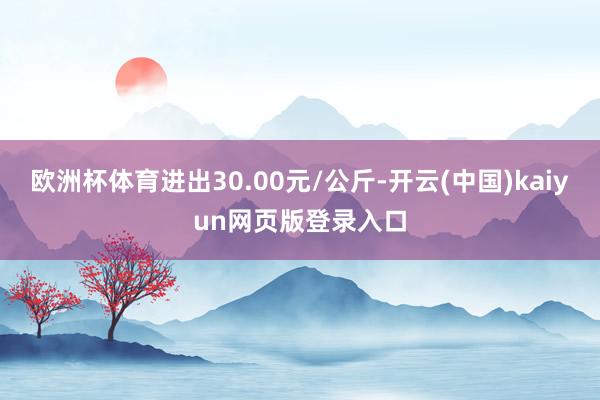 欧洲杯体育进出30.00元/公斤-开云(中国)kaiyun网页版登录入口