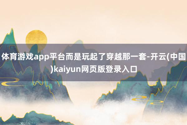 体育游戏app平台而是玩起了穿越那一套-开云(中国)kaiyun网页版登录入口