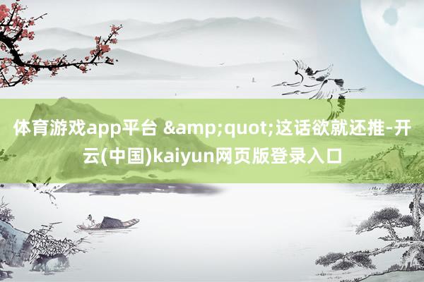 体育游戏app平台 "这话欲就还推-开云(中国)kaiyun网页版登录入口
