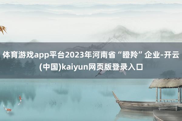 体育游戏app平台2023年河南省“瞪羚”企业-开云(中国)kaiyun网页版登录入口