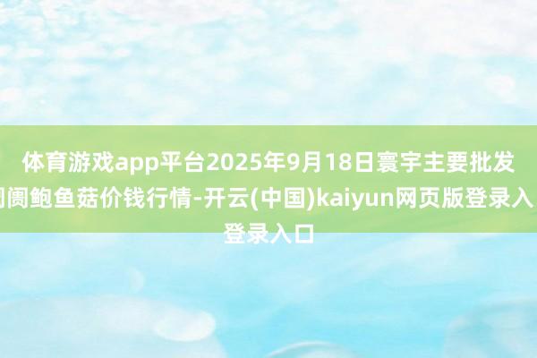 体育游戏app平台2025年9月18日寰宇主要批发阛阓鲍鱼菇价钱行情-开云(中国)kaiyun网页版登录入口