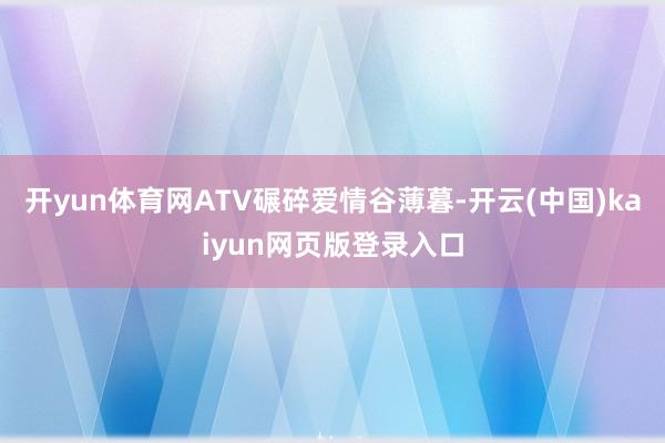 开yun体育网ATV碾碎爱情谷薄暮-开云(中国)kaiyun网页版登录入口