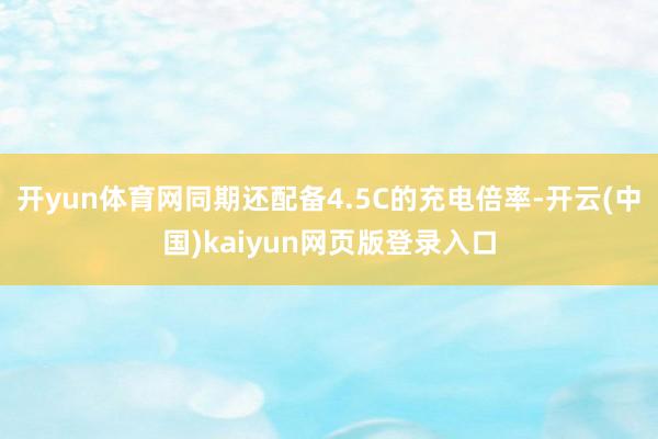 开yun体育网同期还配备4.5C的充电倍率-开云(中国)kaiyun网页版登录入口