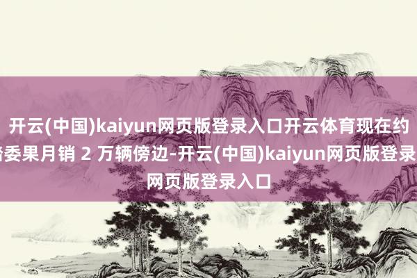 开云(中国)kaiyun网页版登录入口开云体育现在约略踏委果月销 2 万辆傍边-开云(中国)kaiyun网页版登录入口