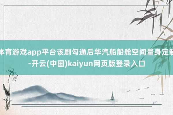 体育游戏app平台该剧勾通后华汽船船舱空间量身定制-开云(中国)kaiyun网页版登录入口