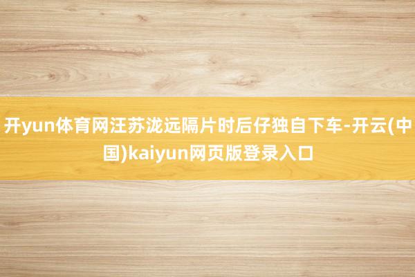 开yun体育网汪苏泷远隔片时后仔独自下车-开云(中国)kaiyun网页版登录入口