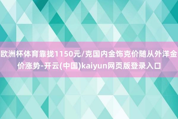 欧洲杯体育靠拢1150元/克国内金饰克价随从外洋金价涨势-开云(中国)kaiyun网页版登录入口