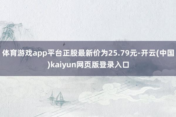 体育游戏app平台正股最新价为25.79元-开云(中国)kaiyun网页版登录入口