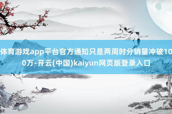 体育游戏app平台官方通知只是两周时分销量冲破100万-开云(中国)kaiyun网页版登录入口