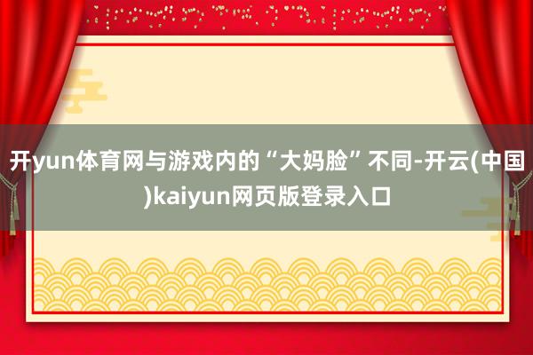开yun体育网与游戏内的“大妈脸”不同-开云(中国)kaiyun网页版登录入口