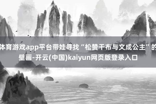 体育游戏app平台带娃寻找“松赞干布与文成公主”的壁画-开云(中国)kaiyun网页版登录入口