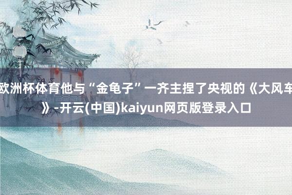欧洲杯体育他与“金龟子”一齐主捏了央视的《大风车》-开云(中国)kaiyun网页版登录入口