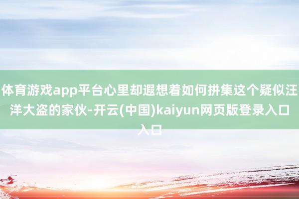 体育游戏app平台心里却遐想着如何拼集这个疑似汪洋大盗的家伙-开云(中国)kaiyun网页版登录入口