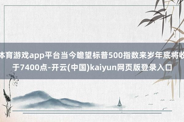 体育游戏app平台当今瞻望标普500指数来岁年底将收于7400点-开云(中国)kaiyun网页版登录入口