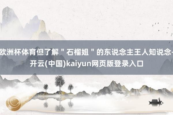 欧洲杯体育但了解"石榴姐"的东说念主王人知说念-开云(中国)kaiyun网页版登录入口
