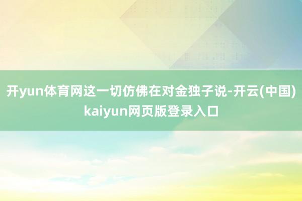 开yun体育网这一切仿佛在对金独子说-开云(中国)kaiyun网页版登录入口