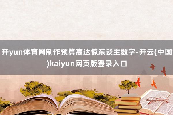 开yun体育网制作预算高达惊东谈主数字-开云(中国)kaiyun网页版登录入口