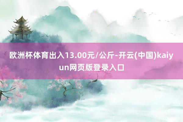 欧洲杯体育出入13.00元/公斤-开云(中国)kaiyun网页版登录入口