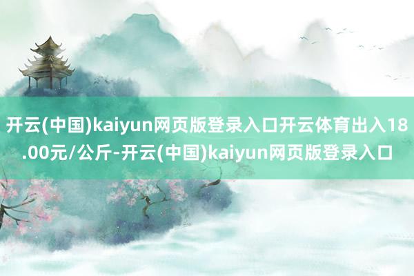 开云(中国)kaiyun网页版登录入口开云体育出入18.00元/公斤-开云(中国)kaiyun网页版登录入口