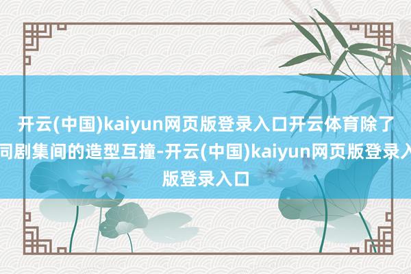 开云(中国)kaiyun网页版登录入口开云体育除了不同剧集间的造型互撞-开云(中国)kaiyun网页版登录入口
