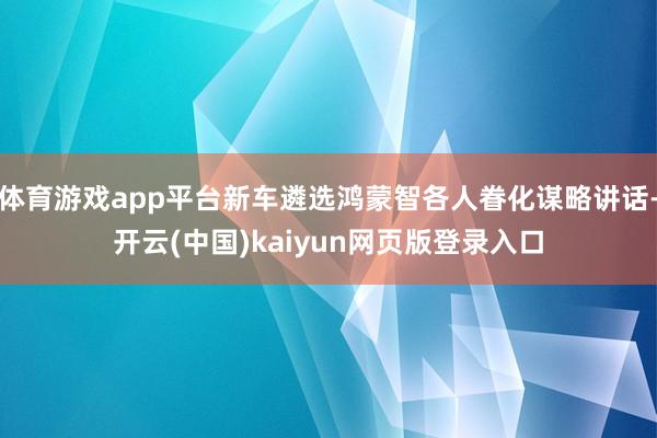 体育游戏app平台新车遴选鸿蒙智各人眷化谋略讲话-开云(中国)kaiyun网页版登录入口