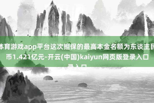 体育游戏app平台这次担保的最高本金名额为东谈主民币1.421亿元-开云(中国)kaiyun网页版登录入口